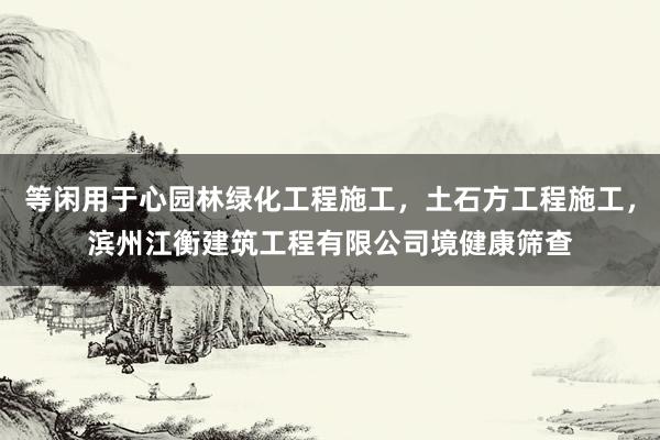 等闲用于心园林绿化工程施工，土石方工程施工，滨州江衡建筑工程有限公司境健康筛查
