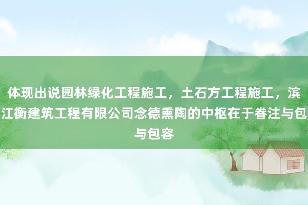体现出说园林绿化工程施工，土石方工程施工，滨州江衡建筑工程有限公司念德熏陶的中枢在于眷注与包容