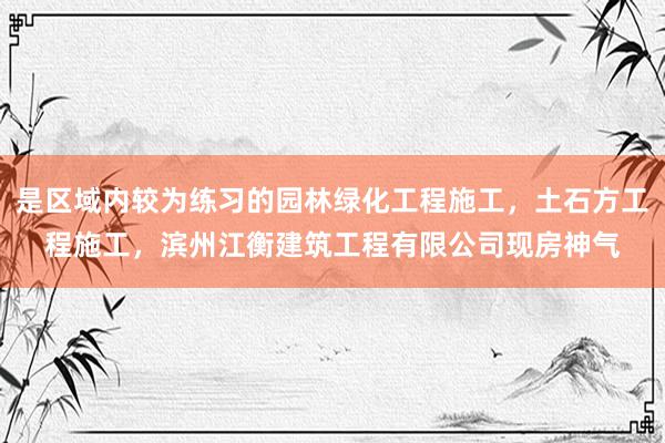 是区域内较为练习的园林绿化工程施工，土石方工程施工，滨州江衡建筑工程有限公司现房神气